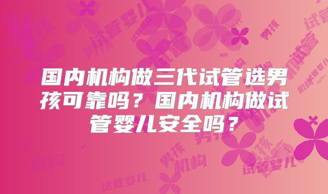 国内机构做三代试管选男孩可靠吗?国内机构做试管婴儿安全吗?