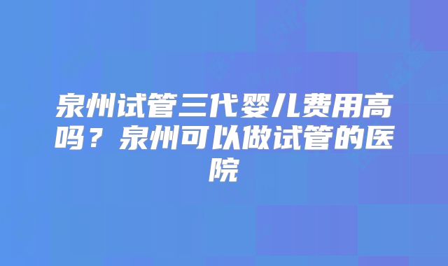 泉州试管三代婴儿费用高吗？泉州可以做试管的医院