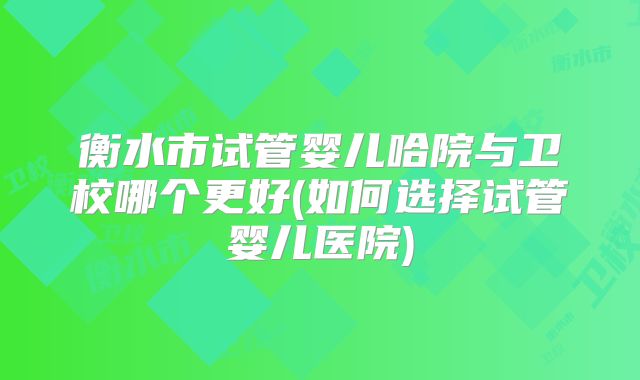 衡水市试管婴儿哈院与卫校哪个更好(如何选择试管婴儿医院)
