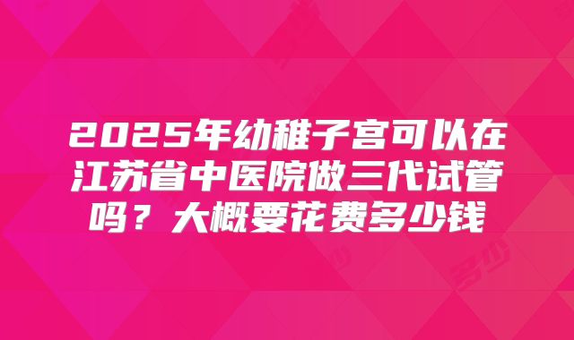 2025年幼稚子宫可以在江苏省中医院做三代试管吗？大概要花费多少钱