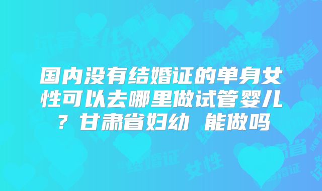 国内没有结婚证的单身女性可以去哪里做试管婴儿？甘肃省妇幼 能做吗