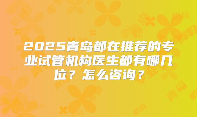2025青岛都在推荐的专业试管机构医生都有哪几位?怎么咨询?