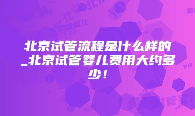 北京试管流程是什么样的_北京试管婴儿费用大约多少!
