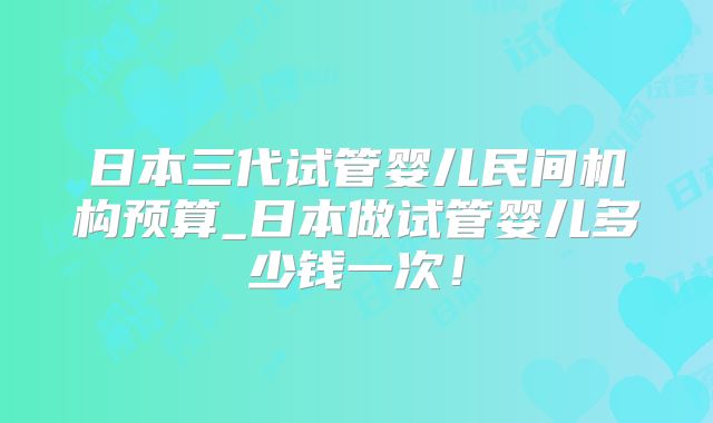 日本三代试管婴儿民间机构预算_日本做试管婴儿多少钱一次！