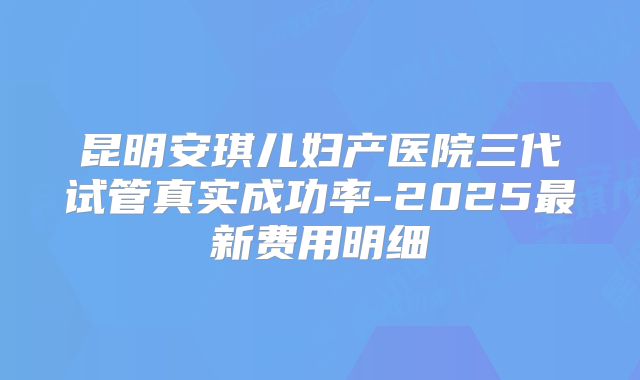 昆明安琪儿妇产医院三代试管真实成功率-2025最新费用明细
