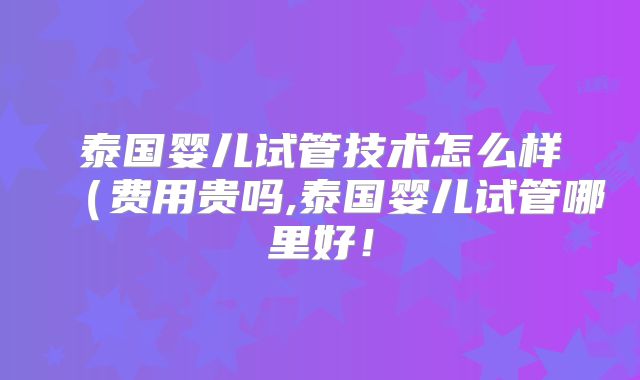 泰国婴儿试管技术怎么样（费用贵吗,泰国婴儿试管哪里好！
