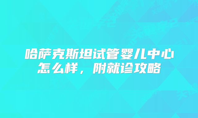 哈萨克斯坦试管婴儿中心怎么样，附就诊攻略