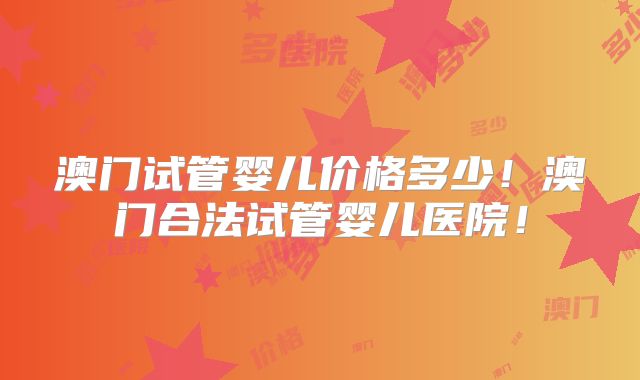 澳门试管婴儿价格多少！澳门合法试管婴儿医院！