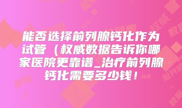 能否选择前列腺钙化作为试管(权威数据告诉你哪家医院更靠谱_治疗前列腺钙化需要多少钱!