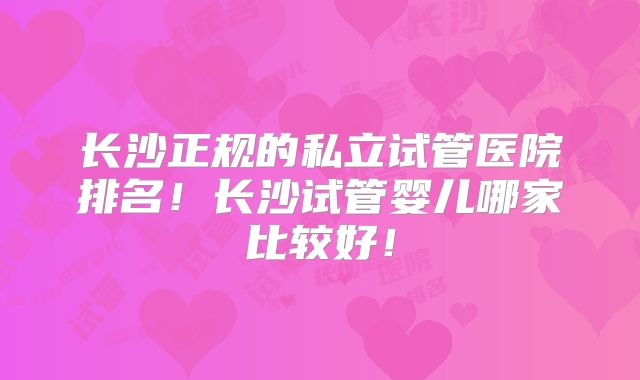 长沙正规的私立试管医院排名!长沙试管婴儿哪家比较好!