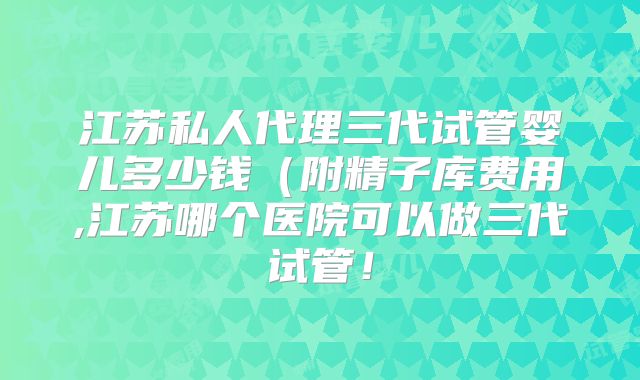 江苏私人代理三代试管婴儿多少钱（附精子库费用,江苏哪个医院可以做三代试管！