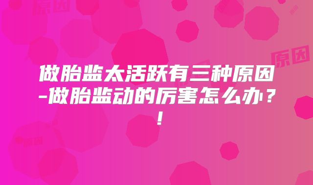 做胎监太活跃有三种原因-做胎监动的厉害怎么办?!