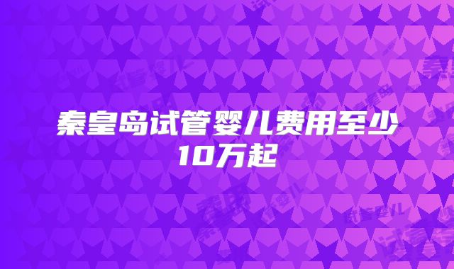 秦皇岛试管婴儿费用至少10万起