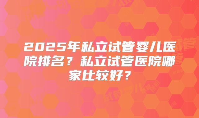 2025年私立试管婴儿医院排名？私立试管医院哪家比较好？
