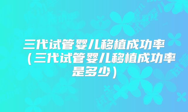 三代试管婴儿移植成功率(三代试管婴儿移植成功率是多少)