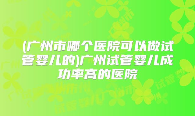 (广州市哪个医院可以做试管婴儿的)广州试管婴儿成功率高的医院