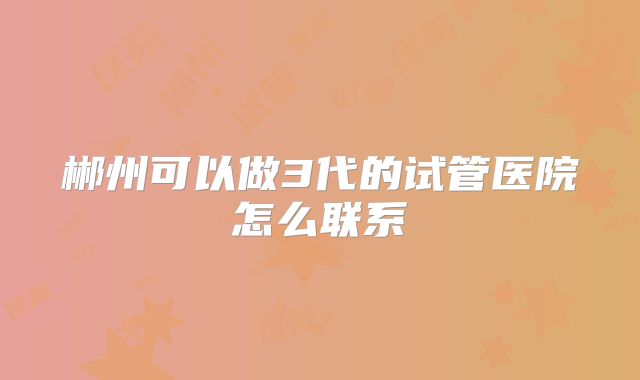 郴州可以做3代的试管医院怎么联系