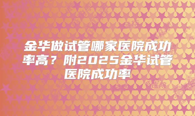 金华做试管哪家医院成功率高?附2025金华试管医院成功率
