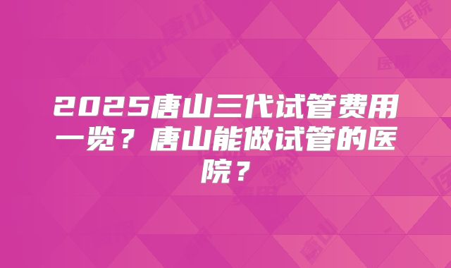 2025唐山三代试管费用一览?唐山能做试管的医院?