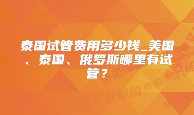 泰国试管费用多少钱_美国、泰国、俄罗斯哪里有试管？