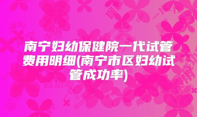 南宁妇幼保健院一代试管费用明细(南宁市区妇幼试管成功率)