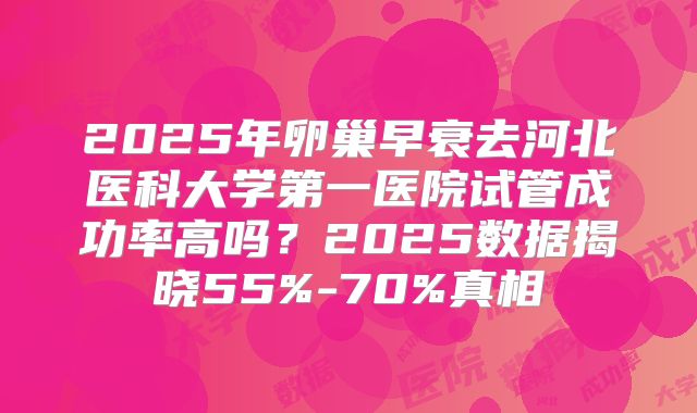 2025年卵巢早衰去河北医科大学第一医院试管成功率高吗？2025数据揭晓55%-70%真相
