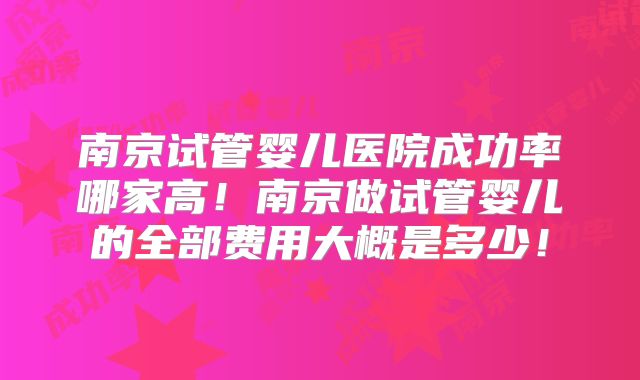 南京试管婴儿医院成功率哪家高！南京做试管婴儿的全部费用大概是多少！