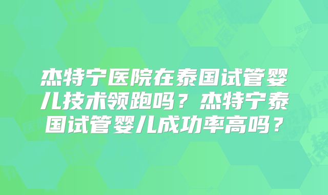 杰特宁医院在泰国试管婴儿技术领跑吗？杰特宁泰国试管婴儿成功率高吗？