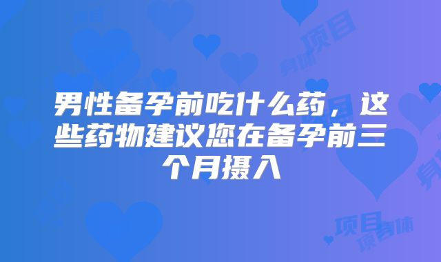 男性备孕前吃什么药，这些药物建议您在备孕前三个月摄入