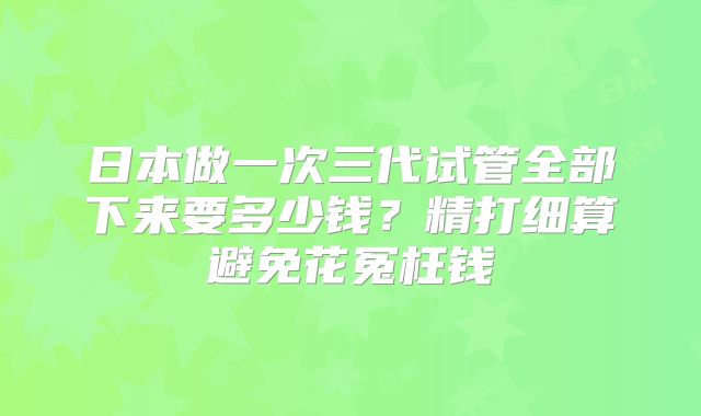 日本做一次三代试管全部下来要多少钱?精打细算避免花冤枉钱