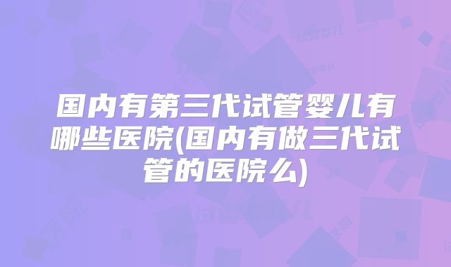 国内有第三代试管婴儿有哪些医院(国内有做三代试管的医院么)