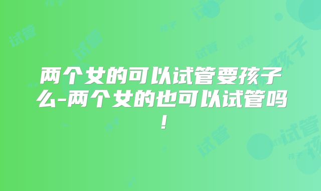 两个女的可以试管要孩子么-两个女的也可以试管吗！