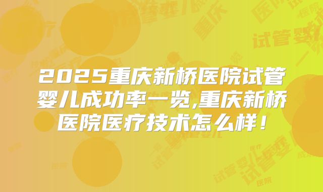 2025重庆新桥医院试管婴儿成功率一览,重庆新桥医院医疗技术怎么样！