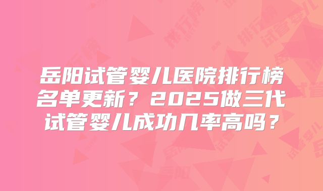 岳阳试管婴儿医院排行榜名单更新？2025做三代试管婴儿成功几率高吗？