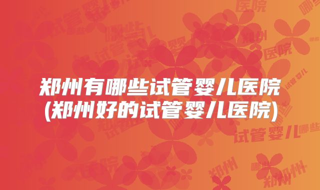 郑州有哪些试管婴儿医院(郑州好的试管婴儿医院)