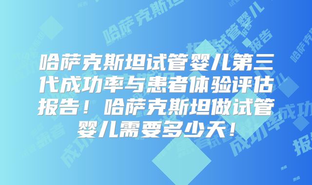 哈萨克斯坦试管婴儿第三代成功率与患者体验评估报告!哈萨克斯坦做试管婴儿需要多少天!