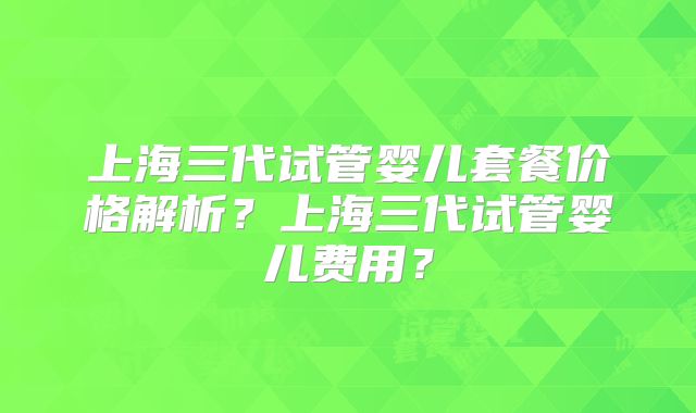 上海三代试管婴儿套餐价格解析？上海三代试管婴儿费用？