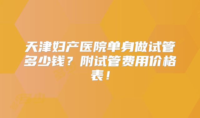 天津妇产医院单身做试管多少钱?附试管费用价格表!