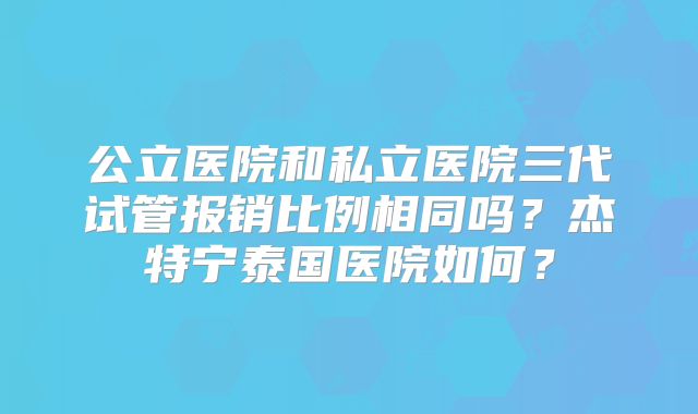 公立医院和私立医院三代试管报销比例相同吗？杰特宁泰国医院如何？