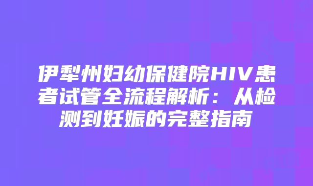 伊犁州妇幼保健院HIV患者试管全流程解析：从检测到妊娠的完整指南