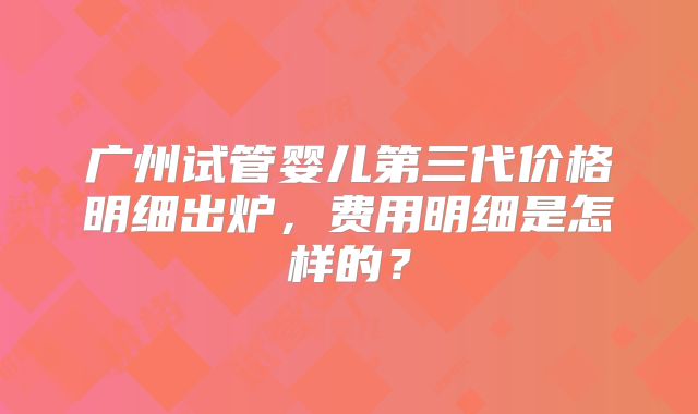 广州试管婴儿第三代价格明细出炉,费用明细是怎样的?