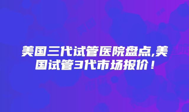 美国三代试管医院盘点,美国试管3代市场报价！