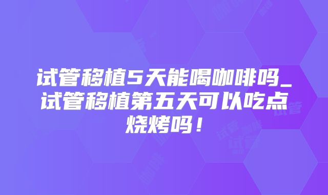 试管移植5天能喝咖啡吗_试管移植第五天可以吃点烧烤吗!