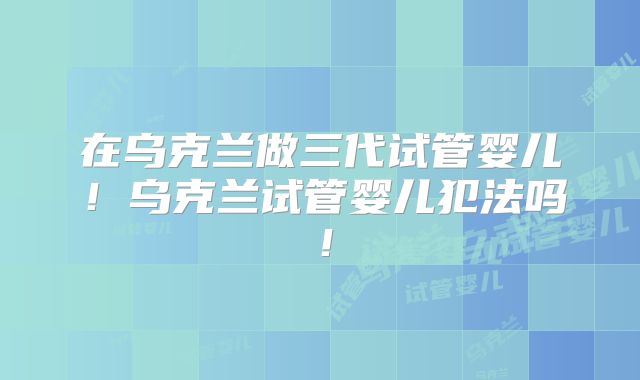 在乌克兰做三代试管婴儿！乌克兰试管婴儿犯法吗！