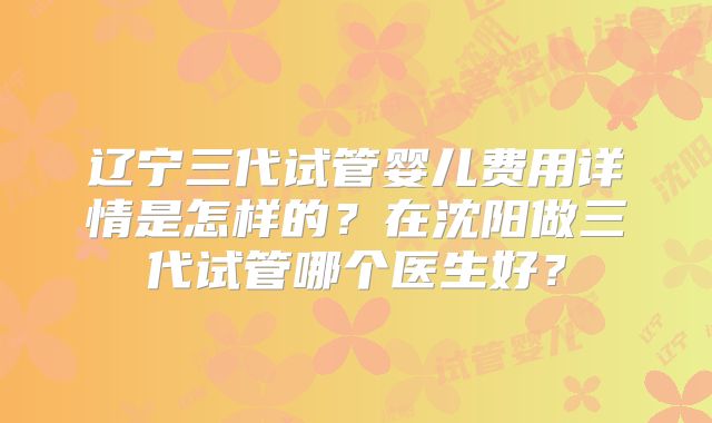 辽宁三代试管婴儿费用详情是怎样的？在沈阳做三代试管哪个医生好？