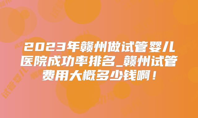 2023年赣州做试管婴儿医院成功率排名_赣州试管费用大概多少钱啊！