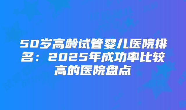 50岁高龄试管婴儿医院排名：2025年成功率比较高的医院盘点
