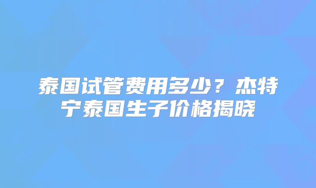 泰国试管费用多少？杰特宁泰国生子价格揭晓