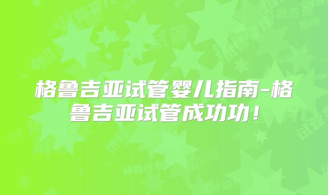 格鲁吉亚试管婴儿指南-格鲁吉亚试管成功功！