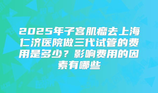 2025年子宫肌瘤去上海仁济医院做三代试管的费用是多少?影响费用的因素有哪些
